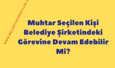 Muhtar Seçilen Kişi Belediye Şirketindeki Görevine Devam Edebilir Mi?